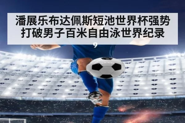 潘展乐布达佩斯短池世界杯强势打破男子百米自由泳世界纪录