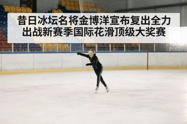 昔日冰坛名将金博洋宣布复出全力出战新赛季国际花滑顶级大奖赛