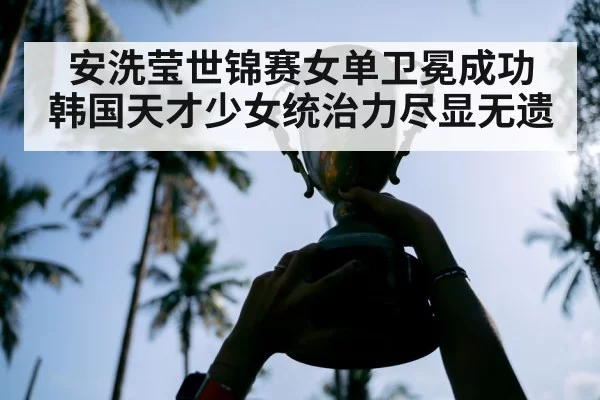 安洗莹世锦赛女单卫冕成功 韩国天才少女统治力尽显无遗