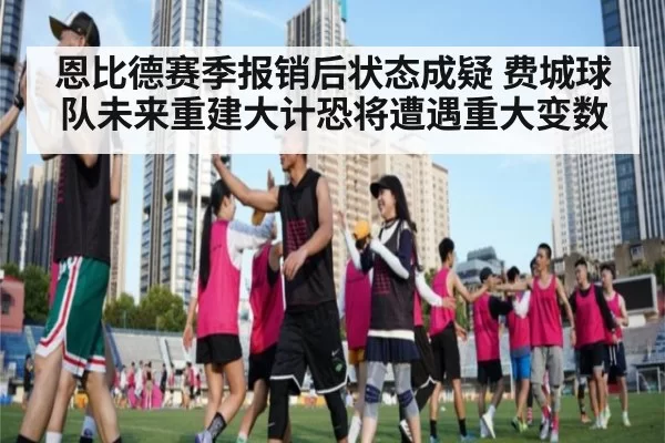 恩比德赛季报销后状态成疑 费城球队未来重建大计恐将遭遇重大变数
