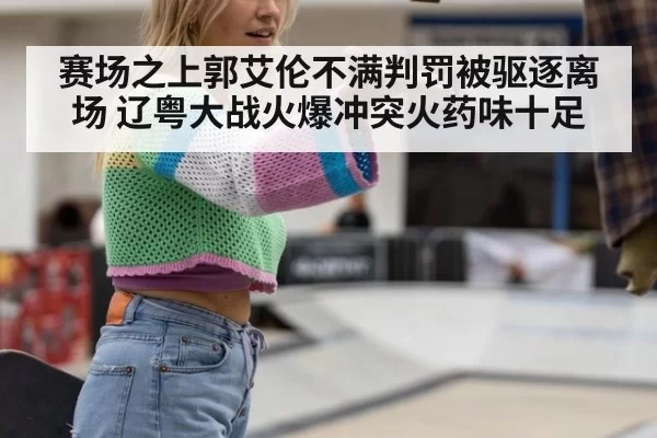 赛场之上郭艾伦不满判罚被驱逐离场 辽粤大战火爆冲突火药味十足