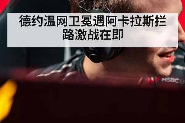 德约温网卫冕遇阿卡拉斯拦路激战在即